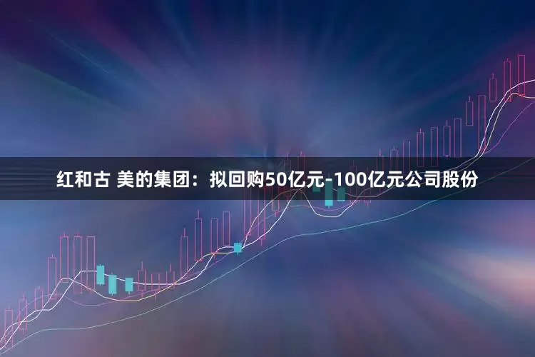 红和古 美的集团：拟回购50亿元-100亿元公司股份