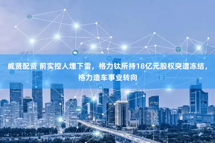 威贤配资 前实控人埋下雷，格力钛所持18亿元股权突遭冻结，格力造车事业转向