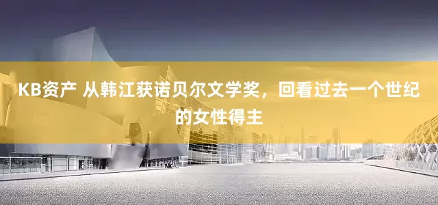 KB资产 从韩江获诺贝尔文学奖，回看过去一个世纪的女性得主