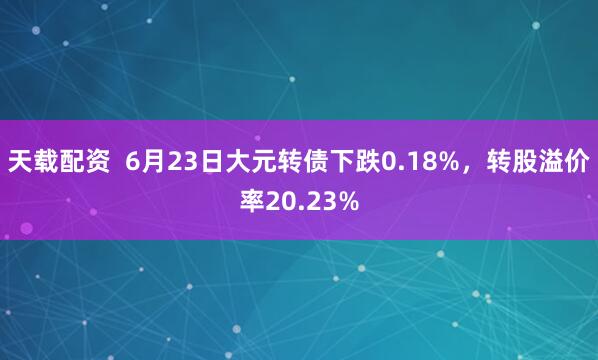 天载配资  6月23日大元转债下跌0.18%，转股溢价率20.23%