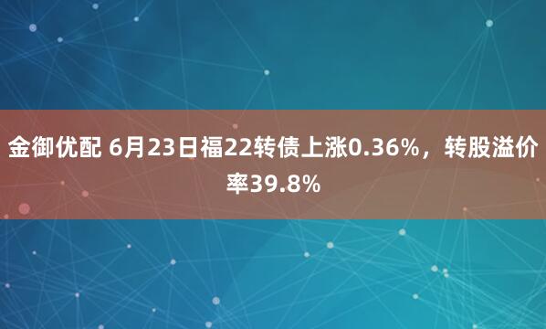 金御优配 6月23日福22转债上涨0.36%，转股溢价率39.8%