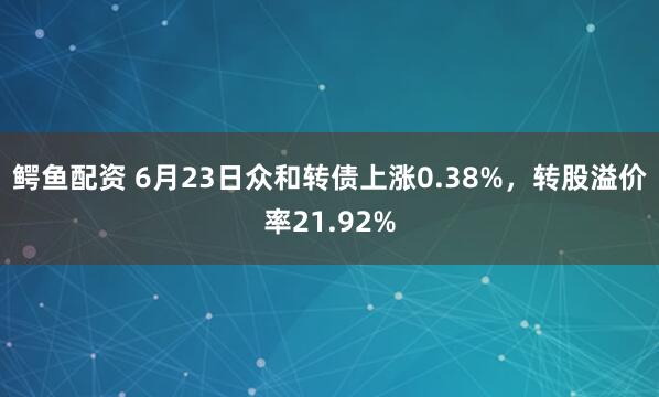 鳄鱼配资 6月23日众和转债上涨0.38%，转股溢价率21.92%
