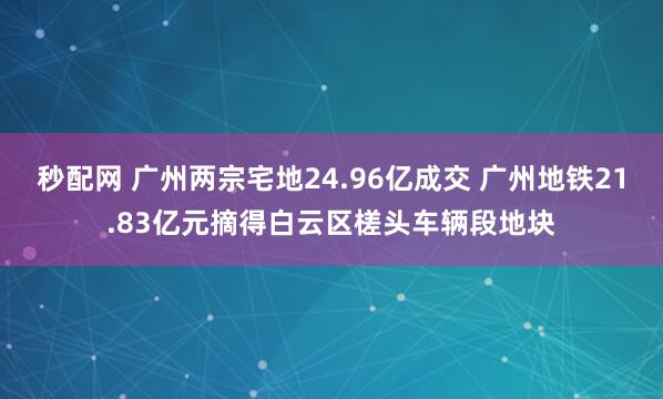 秒配网 广州两宗宅地24.96亿成交 广州地铁21.83亿元摘得白云区槎头车辆段地块