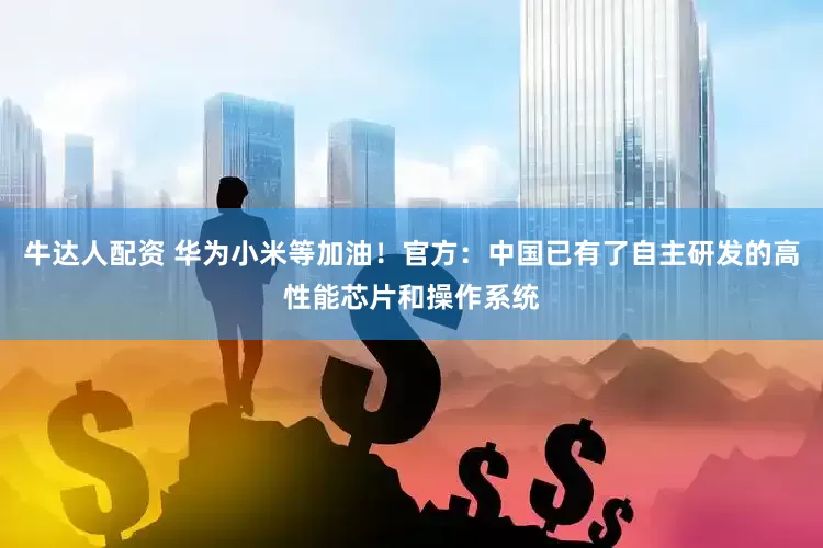 牛达人配资 华为小米等加油！官方：中国已有了自主研发的高性能芯片和操作系统