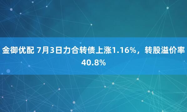 金御优配 7月3日力合转债上涨1.16%，转股溢价率40.8%
