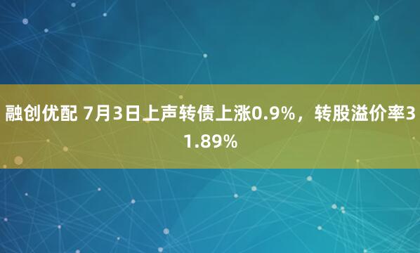 融创优配 7月3日上声转债上涨0.9%，转股溢价率31.89%