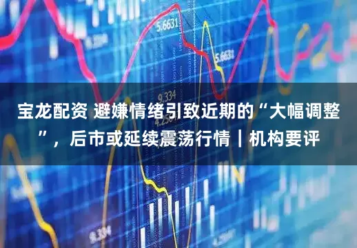 宝龙配资 避嫌情绪引致近期的“大幅调整”，后市或延续震荡行情｜机构要评