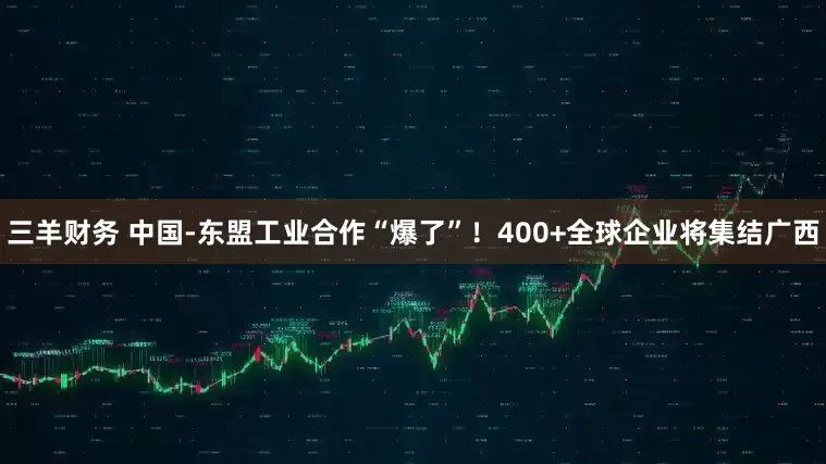 三羊财务 中国-东盟工业合作“爆了”！400+全球企业将集结广西