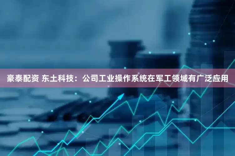 豪泰配资 东土科技：公司工业操作系统在军工领域有广泛应用