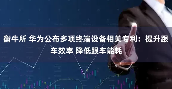 衡牛所 华为公布多项终端设备相关专利：提升跟车效率 降低跟车能耗