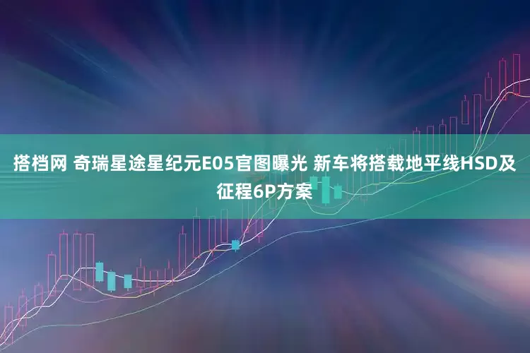 搭档网 奇瑞星途星纪元E05官图曝光 新车将搭载地平线HSD及征程6P方案