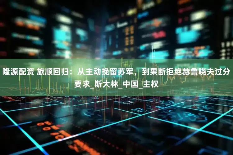 隆源配资 旅顺回归：从主动挽留苏军，到果断拒绝赫鲁晓夫过分要求_斯大林_中国_主权