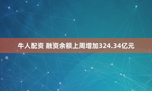 牛人配资 融资余额上周增加324.34亿元
