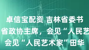 卓信宝配资 吉林省委书记、省长、省政协主席，会见“人民艺术家”田华