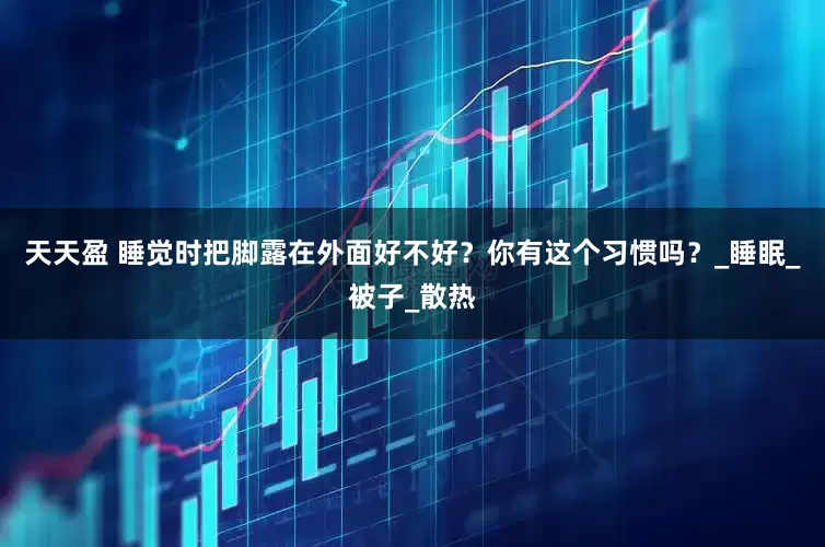 天天盈 睡觉时把脚露在外面好不好？你有这个习惯吗？_睡眠_被子_散热