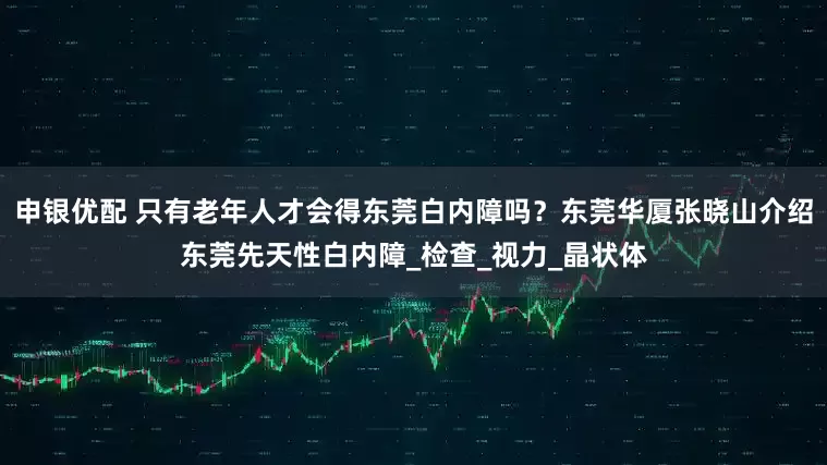 申银优配 只有老年人才会得东莞白内障吗？东莞华厦张晓山介绍东莞先天性白内障_检查_视力_晶状体