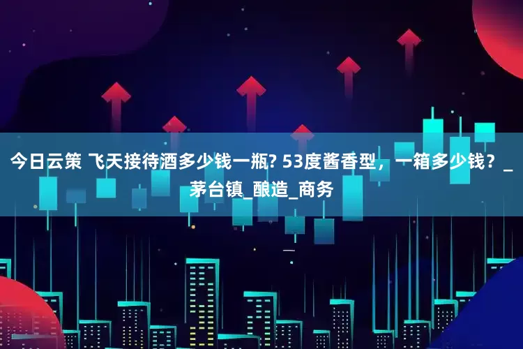 今日云策 飞天接待酒多少钱一瓶? 53度酱香型，一箱多少钱？_茅台镇_酿造_商务