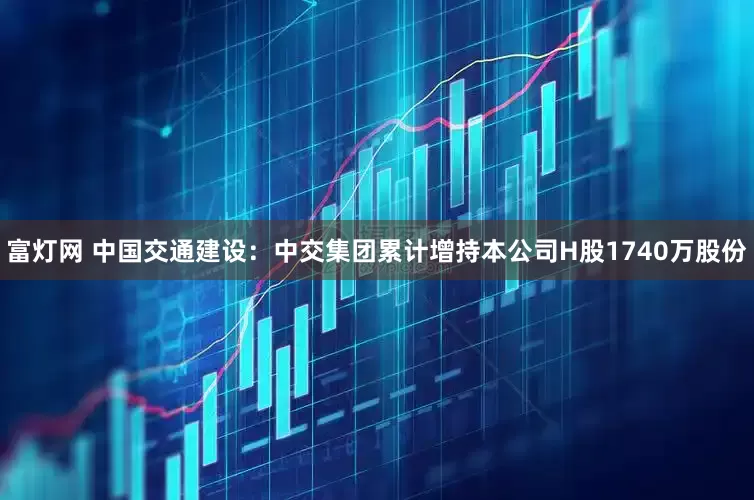 富灯网 中国交通建设：中交集团累计增持本公司H股1740万股份