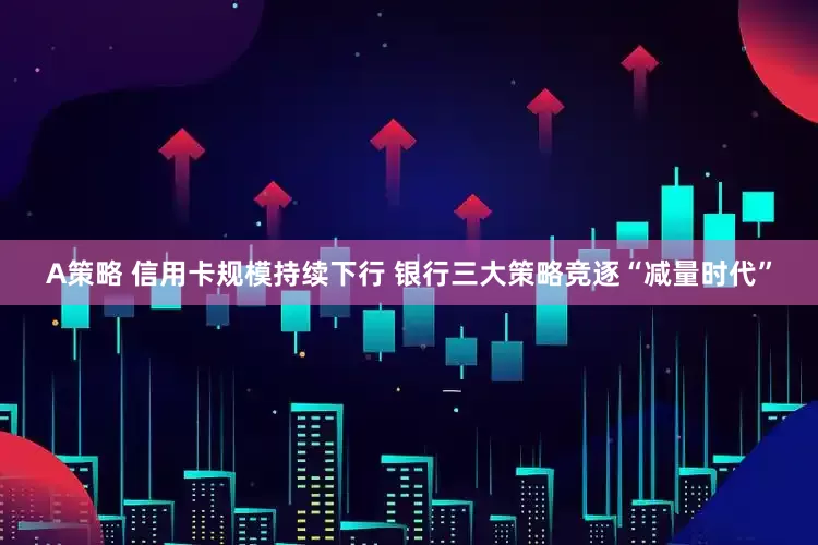 A策略 信用卡规模持续下行 银行三大策略竞逐“减量时代”