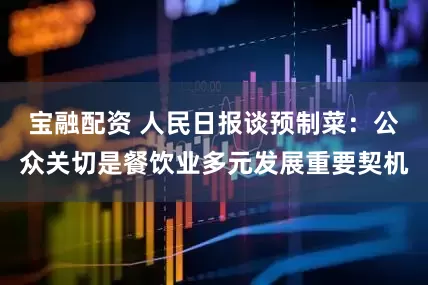 宝融配资 人民日报谈预制菜:公众关切是餐饮业多元发展重要契机