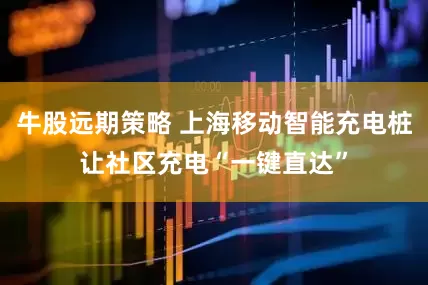 牛股远期策略 上海移动智能充电桩让社区充电“一键直达”