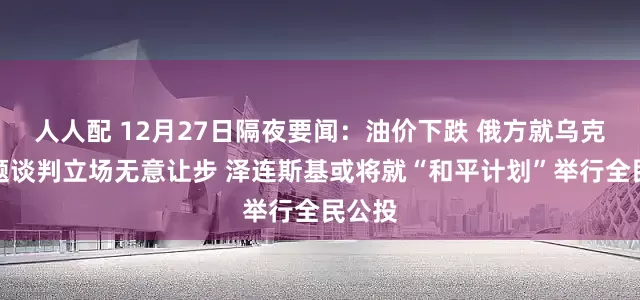 人人配 12月27日隔夜要闻：油价下跌 俄方就乌克兰问题谈判立场无意让步 泽连斯基或将就“和平计划”举行全民公投