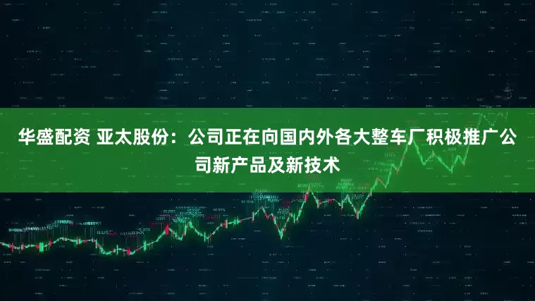 华盛配资 亚太股份：公司正在向国内外各大整车厂积极推广公司新产品及新技术