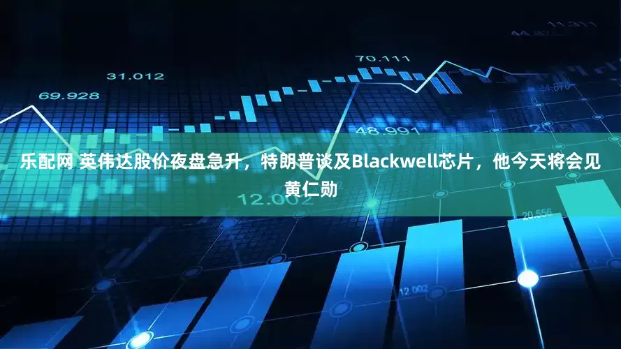 乐配网 英伟达股价夜盘急升,特朗普谈及Blackwell芯片,他今天将会见黄仁勋